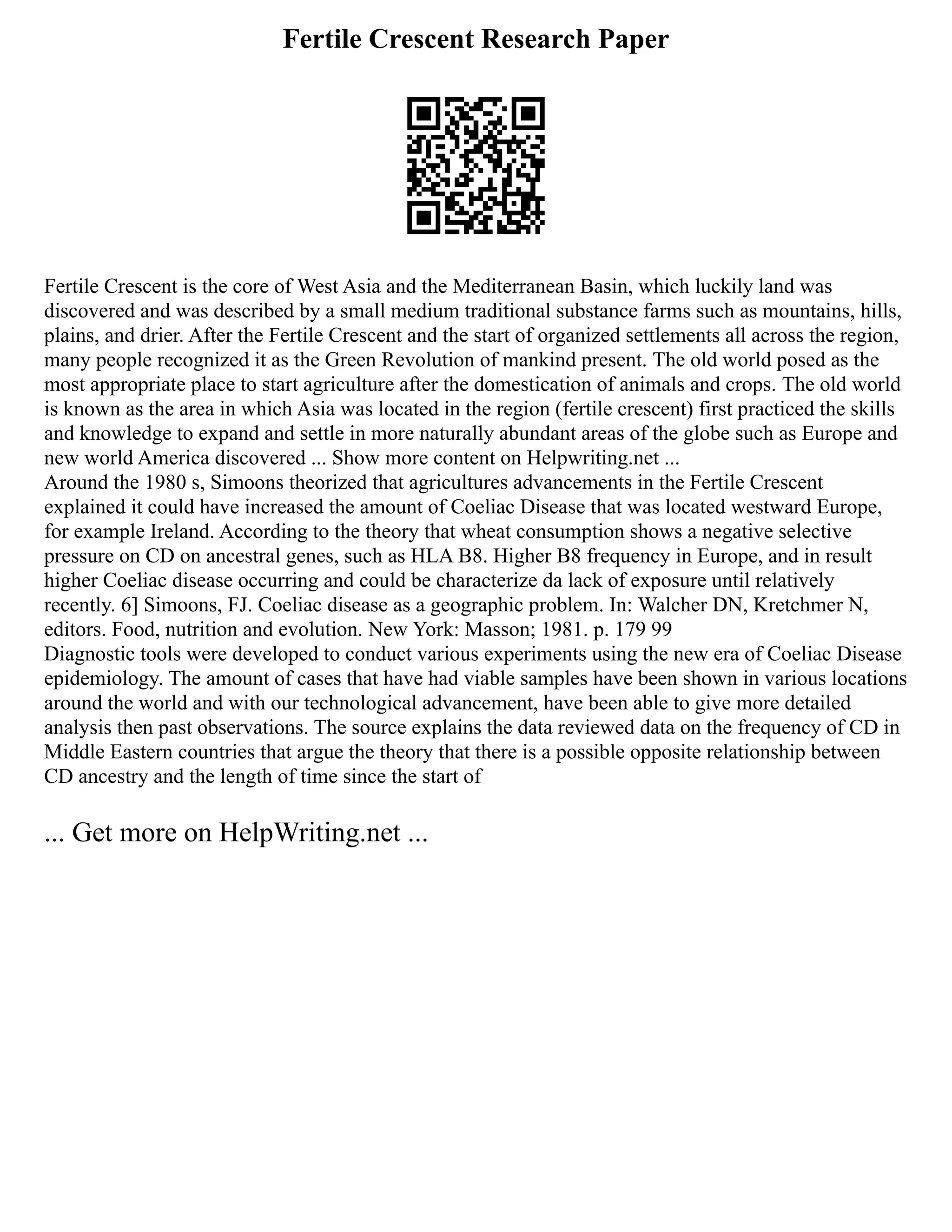 Fertile Crescent Research Paper
Fertile Crescent is the core of West Asia and the Mediterranean Basin, which luckily land was
discovered and was described by a small medium traditional substance farms such as mountains, hills,
plains, and drier. After the Fertile Crescent and the start of organized settlements all across the region,
many people recognized it as the Green Revolution of mankind present. The old world posed as the
most appropriate place to start agriculture after the domestication of animals and crops. The old world
is known as the area in which Asia was located in the region (fertile crescent) first practiced the skills
and knowledge to expand and settle in more naturally abundant areas of the globe such as Europe and
new world America discovered ... Show more content on Helpwriting.net ...
Around the 1980 s, Simoons theorized that agricultures advancements in the Fertile Crescent
explained it could have increased the amount of Coeliac Disease that was located westward Europe,
for example Ireland. According to the theory that wheat consumption shows a negative selective
pressure on CD on ancestral genes, such as HLA B8. Higher B8 frequency in Europe, and in result
higher Coeliac disease occurring and could be characterize da lack of exposure until relatively
recently. 6] Simoons, FJ. Coeliac disease as a geographic problem. In: Walcher DN, Kretchmer N,
editors. Food, nutrition and evolution. New York: Masson; 1981. p. 179 99
Diagnostic tools were developed to conduct various experiments using the new era of Coeliac Disease
epidemiology. The amount of cases that have had viable samples have been shown in various locations
around the world and with our technological advancement, have been able to give more detailed
analysis then past observations. The source explains the data reviewed data on the frequency of CD in
Middle Eastern countries that argue the theory that there is a possible opposite relationship between
CD ancestry and the length of time since the start of
... Get more on HelpWriting.net ...
 