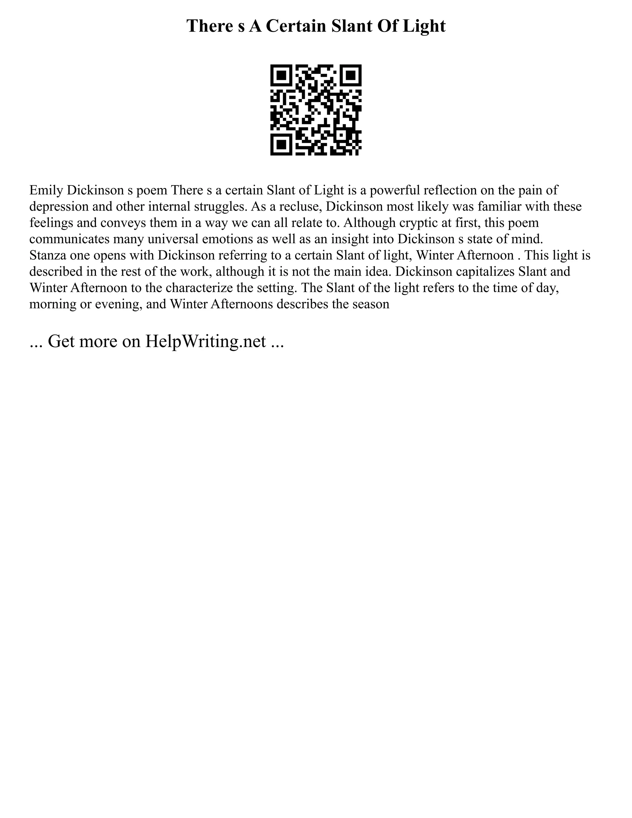 There s A Certain Slant Of Light
Emily Dickinson s poem There s a certain Slant of Light is a powerful reflection on the pain of
depression and other internal struggles. As a recluse, Dickinson most likely was familiar with these
feelings and conveys them in a way we can all relate to. Although cryptic at first, this poem
communicates many universal emotions as well as an insight into Dickinson s state of mind.
Stanza one opens with Dickinson referring to a certain Slant of light, Winter Afternoon . This light is
described in the rest of the work, although it is not the main idea. Dickinson capitalizes Slant and
Winter Afternoon to the characterize the setting. The Slant of the light refers to the time of day,
morning or evening, and Winter Afternoons describes the season
... Get more on HelpWriting.net ...
 