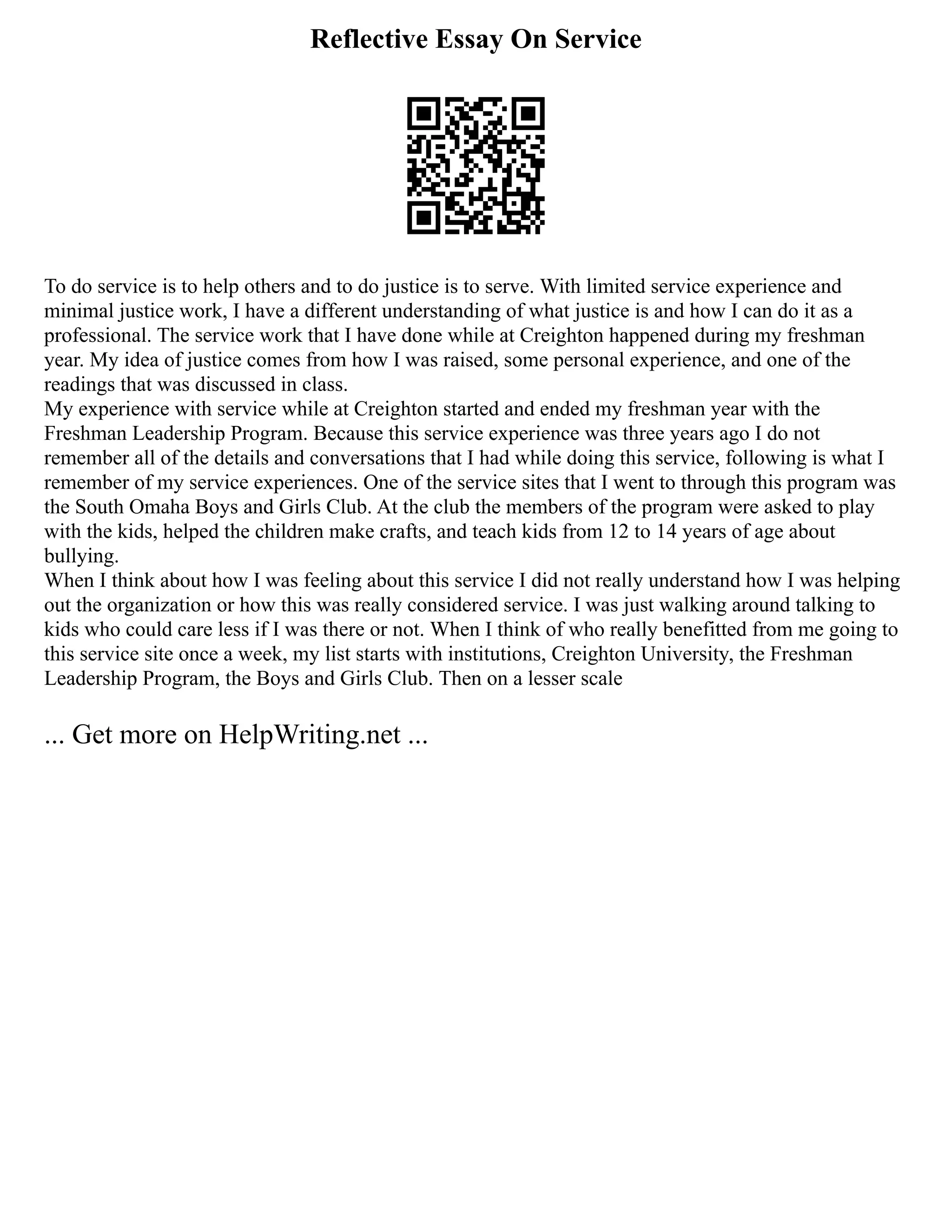 Reflective Essay On Service
To do service is to help others and to do justice is to serve. With limited service experience and
minimal justice work, I have a different understanding of what justice is and how I can do it as a
professional. The service work that I have done while at Creighton happened during my freshman
year. My idea of justice comes from how I was raised, some personal experience, and one of the
readings that was discussed in class.
My experience with service while at Creighton started and ended my freshman year with the
Freshman Leadership Program. Because this service experience was three years ago I do not
remember all of the details and conversations that I had while doing this service, following is what I
remember of my service experiences. One of the service sites that I went to through this program was
the South Omaha Boys and Girls Club. At the club the members of the program were asked to play
with the kids, helped the children make crafts, and teach kids from 12 to 14 years of age about
bullying.
When I think about how I was feeling about this service I did not really understand how I was helping
out the organization or how this was really considered service. I was just walking around talking to
kids who could care less if I was there or not. When I think of who really benefitted from me going to
this service site once a week, my list starts with institutions, Creighton University, the Freshman
Leadership Program, the Boys and Girls Club. Then on a lesser scale
... Get more on HelpWriting.net ...
 