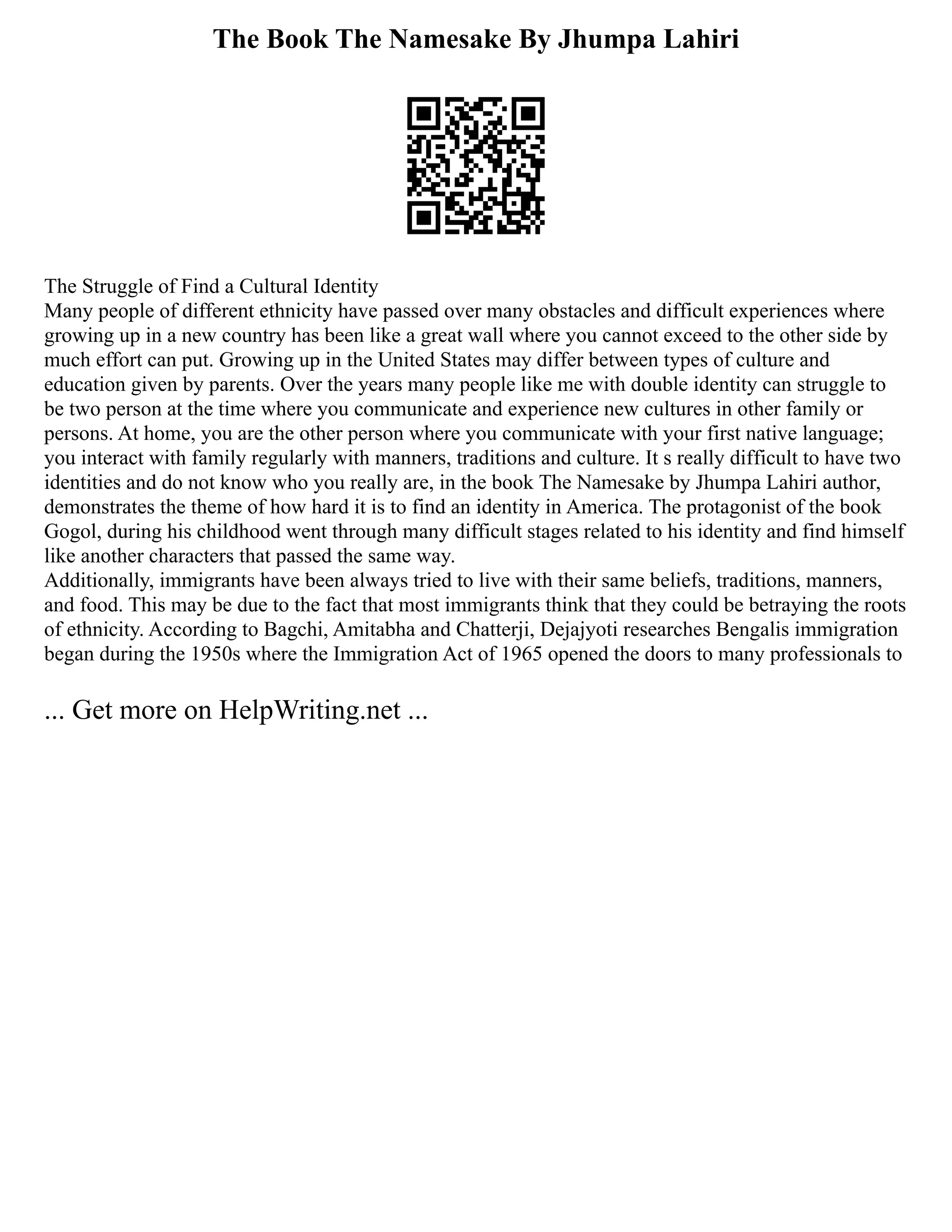 The Book The Namesake By Jhumpa Lahiri
The Struggle of Find a Cultural Identity
Many people of different ethnicity have passed over many obstacles and difficult experiences where
growing up in a new country has been like a great wall where you cannot exceed to the other side by
much effort can put. Growing up in the United States may differ between types of culture and
education given by parents. Over the years many people like me with double identity can struggle to
be two person at the time where you communicate and experience new cultures in other family or
persons. At home, you are the other person where you communicate with your first native language;
you interact with family regularly with manners, traditions and culture. It s really difficult to have two
identities and do not know who you really are, in the book The Namesake by Jhumpa Lahiri author,
demonstrates the theme of how hard it is to find an identity in America. The protagonist of the book
Gogol, during his childhood went through many difficult stages related to his identity and find himself
like another characters that passed the same way.
Additionally, immigrants have been always tried to live with their same beliefs, traditions, manners,
and food. This may be due to the fact that most immigrants think that they could be betraying the roots
of ethnicity. According to Bagchi, Amitabha and Chatterji, Dejajyoti researches Bengalis immigration
began during the 1950s where the Immigration Act of 1965 opened the doors to many professionals to
... Get more on HelpWriting.net ...
 