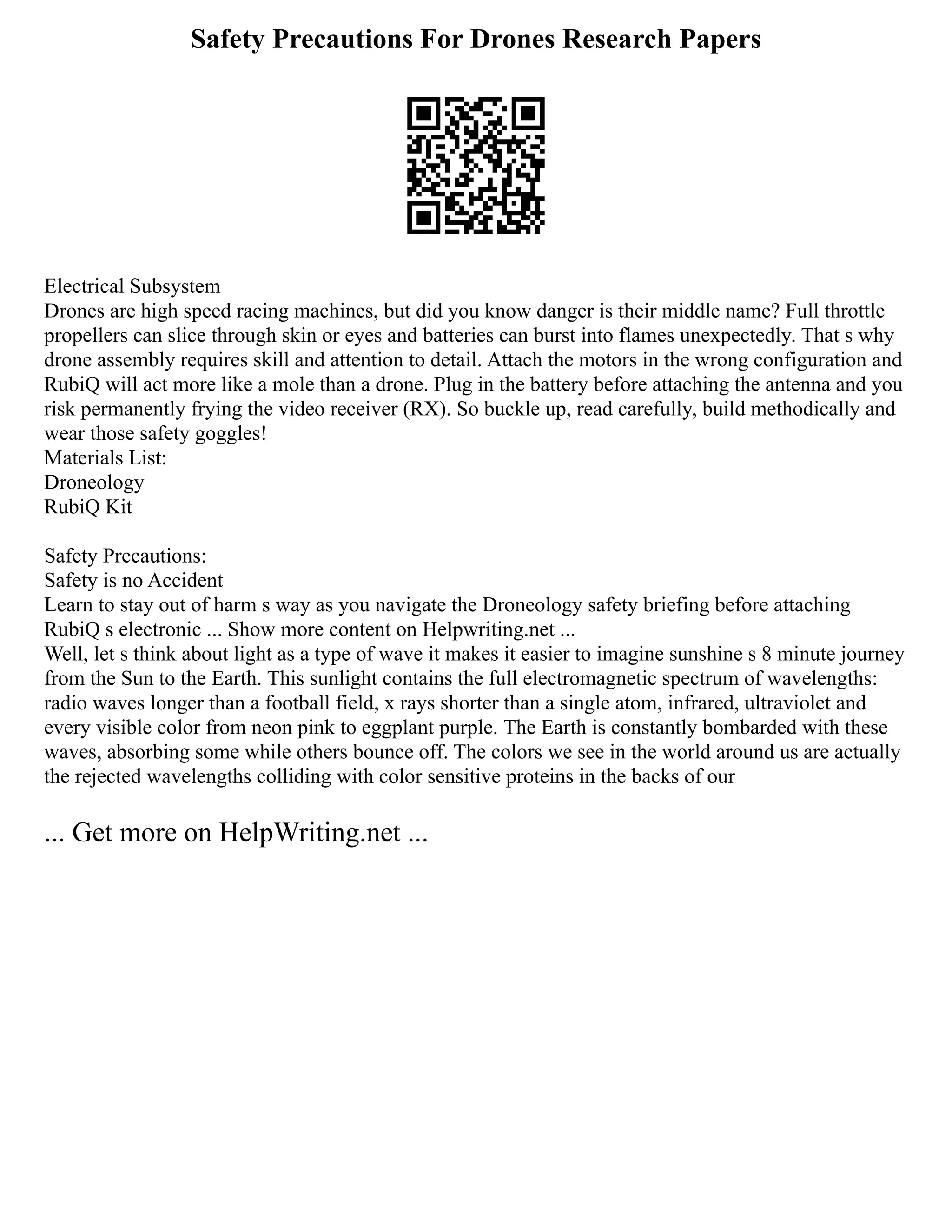 Safety Precautions For Drones Research Papers
Electrical Subsystem
Drones are high speed racing machines, but did you know danger is their middle name? Full throttle
propellers can slice through skin or eyes and batteries can burst into flames unexpectedly. That s why
drone assembly requires skill and attention to detail. Attach the motors in the wrong configuration and
RubiQ will act more like a mole than a drone. Plug in the battery before attaching the antenna and you
risk permanently frying the video receiver (RX). So buckle up, read carefully, build methodically and
wear those safety goggles!
Materials List:
Droneology
RubiQ Kit
Safety Precautions:
Safety is no Accident
Learn to stay out of harm s way as you navigate the Droneology safety briefing before attaching
RubiQ s electronic ... Show more content on Helpwriting.net ...
Well, let s think about light as a type of wave it makes it easier to imagine sunshine s 8 minute journey
from the Sun to the Earth. This sunlight contains the full electromagnetic spectrum of wavelengths:
radio waves longer than a football field, x rays shorter than a single atom, infrared, ultraviolet and
every visible color from neon pink to eggplant purple. The Earth is constantly bombarded with these
waves, absorbing some while others bounce off. The colors we see in the world around us are actually
the rejected wavelengths colliding with color sensitive proteins in the backs of our
... Get more on HelpWriting.net ...
 