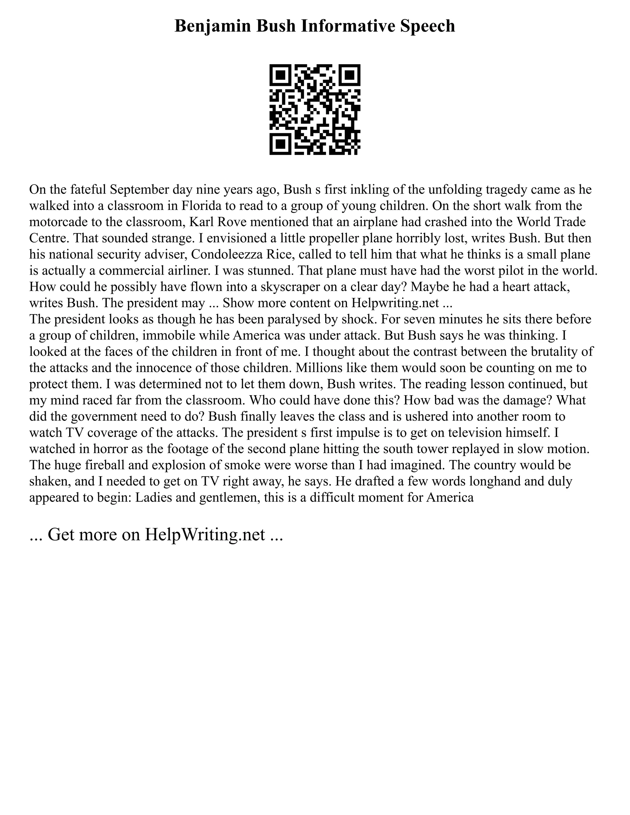 Benjamin Bush Informative Speech
On the fateful September day nine years ago, Bush s first inkling of the unfolding tragedy came as he
walked into a classroom in Florida to read to a group of young children. On the short walk from the
motorcade to the classroom, Karl Rove mentioned that an airplane had crashed into the World Trade
Centre. That sounded strange. I envisioned a little propeller plane horribly lost, writes Bush. But then
his national security adviser, Condoleezza Rice, called to tell him that what he thinks is a small plane
is actually a commercial airliner. I was stunned. That plane must have had the worst pilot in the world.
How could he possibly have flown into a skyscraper on a clear day? Maybe he had a heart attack,
writes Bush. The president may ... Show more content on Helpwriting.net ...
The president looks as though he has been paralysed by shock. For seven minutes he sits there before
a group of children, immobile while America was under attack. But Bush says he was thinking. I
looked at the faces of the children in front of me. I thought about the contrast between the brutality of
the attacks and the innocence of those children. Millions like them would soon be counting on me to
protect them. I was determined not to let them down, Bush writes. The reading lesson continued, but
my mind raced far from the classroom. Who could have done this? How bad was the damage? What
did the government need to do? Bush finally leaves the class and is ushered into another room to
watch TV coverage of the attacks. The president s first impulse is to get on television himself. I
watched in horror as the footage of the second plane hitting the south tower replayed in slow motion.
The huge fireball and explosion of smoke were worse than I had imagined. The country would be
shaken, and I needed to get on TV right away, he says. He drafted a few words longhand and duly
appeared to begin: Ladies and gentlemen, this is a difficult moment for America
... Get more on HelpWriting.net ...
 