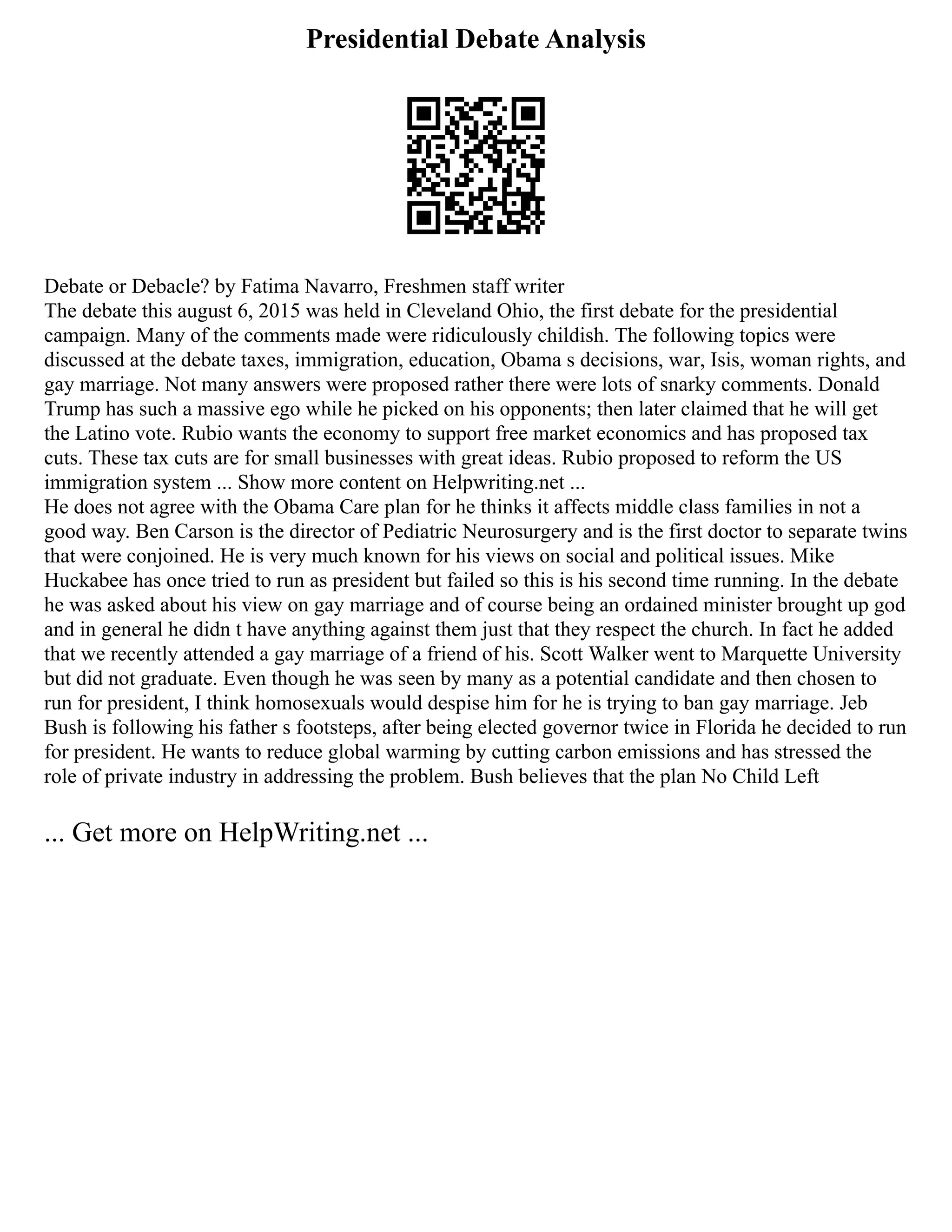 Presidential Debate Analysis
Debate or Debacle? by Fatima Navarro, Freshmen staff writer
The debate this august 6, 2015 was held in Cleveland Ohio, the first debate for the presidential
campaign. Many of the comments made were ridiculously childish. The following topics were
discussed at the debate taxes, immigration, education, Obama s decisions, war, Isis, woman rights, and
gay marriage. Not many answers were proposed rather there were lots of snarky comments. Donald
Trump has such a massive ego while he picked on his opponents; then later claimed that he will get
the Latino vote. Rubio wants the economy to support free market economics and has proposed tax
cuts. These tax cuts are for small businesses with great ideas. Rubio proposed to reform the US
immigration system ... Show more content on Helpwriting.net ...
He does not agree with the Obama Care plan for he thinks it affects middle class families in not a
good way. Ben Carson is the director of Pediatric Neurosurgery and is the first doctor to separate twins
that were conjoined. He is very much known for his views on social and political issues. Mike
Huckabee has once tried to run as president but failed so this is his second time running. In the debate
he was asked about his view on gay marriage and of course being an ordained minister brought up god
and in general he didn t have anything against them just that they respect the church. In fact he added
that we recently attended a gay marriage of a friend of his. Scott Walker went to Marquette University
but did not graduate. Even though he was seen by many as a potential candidate and then chosen to
run for president, I think homosexuals would despise him for he is trying to ban gay marriage. Jeb
Bush is following his father s footsteps, after being elected governor twice in Florida he decided to run
for president. He wants to reduce global warming by cutting carbon emissions and has stressed the
role of private industry in addressing the problem. Bush believes that the plan No Child Left
... Get more on HelpWriting.net ...
 