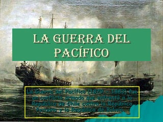 La Guerra del Pacífico La Guerra del Pacífico (1879 - 1883) fue un conflicto armado que enfrentó a la República de Chile contra la República Peruana y la República de Bolivia.  