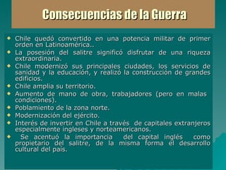 Consecuencias de la Guerra Chile quedó convertido en una potencia militar de primer orden en Latinoamérica.. La posesión del salitre significó disfrutar de una riqueza extraordinaria.  Chile modernizó sus principales ciudades, los servicios de sanidad y la educación, y realizó la construcción de grandes edificios.  Chile amplia su territorio. Aumento de mano de obra, trabajadores (pero en malas  condiciones). Poblamiento de la zona norte. Modernización del ejército. Interés de invertir en Chile a través  de capitales extranjeros especialmente ingleses y norteamericanos. Se acentuó la importancia  del capital inglés  como propietario del salitre, de la misma forma el desarrollo cultural del país. 