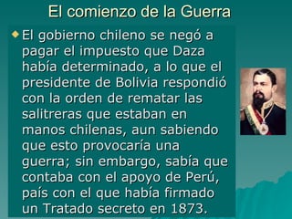 El comienzo de la Guerra El gobierno chileno se negó a pagar el impuesto que Daza había determinado, a lo que el presidente de Bolivia respondió con la orden de rematar las salitreras que estaban en manos chilenas, aun sabiendo que esto provocaría una guerra; sin embargo, sabía que contaba con el apoyo de Perú, país con el que había firmado un Tratado secreto en 1873. 