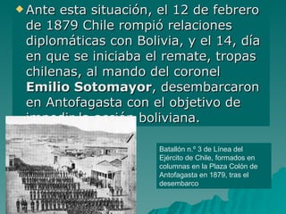 Ante esta situación, el 12 de febrero de 1879 Chile rompió relaciones diplomáticas con Bolivia, y el 14, día en que se iniciaba el remate, tropas chilenas, al mando del coronel  Emilio Sotomayor , desembarcaron en Antofagasta con el objetivo de impedir la acción boliviana. Batallón n.º 3 de Línea del Ejército de Chile, formados en columnas en la Plaza Colón de Antofagasta en 1879, tras el desembarco  