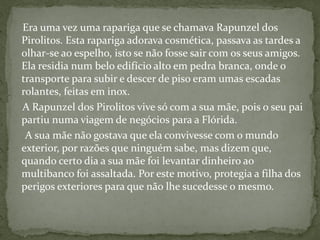 Era uma vez uma rapariga que se chamava Rapunzel dos
Pirolitos. Esta rapariga adorava cosmética, passava as tardes a
olhar-se ao espelho, isto se não fosse sair com os seus amigos.
Ela residia num belo edifício alto em pedra branca, onde o
transporte para subir e descer de piso eram umas escadas
rolantes, feitas em inox.
A Rapunzel dos Pirolitos vive só com a sua mãe, pois o seu pai
partiu numa viagem de negócios para a Flórida.
A sua mãe não gostava que ela convivesse com o mundo
exterior, por razões que ninguém sabe, mas dizem que,
quando certo dia a sua mãe foi levantar dinheiro ao
multibanco foi assaltada. Por este motivo, protegia a filha dos
perigos exteriores para que não lhe sucedesse o mesmo.
 