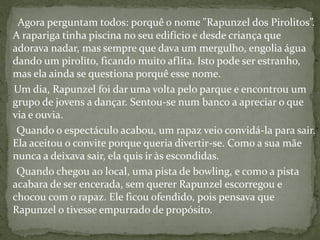 Agora perguntam todos: porquê o nome "Rapunzel dos Pirolitos”.
A rapariga tinha piscina no seu edifício e desde criança que
adorava nadar, mas sempre que dava um mergulho, engolia água
dando um pirolito, ficando muito aflita. Isto pode ser estranho,
mas ela ainda se questiona porquê esse nome.
Um dia, Rapunzel foi dar uma volta pelo parque e encontrou um
grupo de jovens a dançar. Sentou-se num banco a apreciar o que
via e ouvia.
Quando o espectáculo acabou, um rapaz veio convidá-la para sair.
Ela aceitou o convite porque queria divertir-se. Como a sua mãe
nunca a deixava sair, ela quis ir às escondidas.
Quando chegou ao local, uma pista de bowling, e como a pista
acabara de ser encerada, sem querer Rapunzel escorregou e
chocou com o rapaz. Ele ficou ofendido, pois pensava que
Rapunzel o tivesse empurrado de propósito.
 