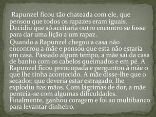 Rapunzel ficou tão chateada com ele, que
pensou que todos os rapazes eram iguais.
Decidiu que só aceitaria outro encontro se fosse
para dar uma lição a um rapaz.
Quando a Rapunzel chegou a casa não
encontrou a mãe e pensou que esta não estaria
em casa. Passado algum tempo, a mãe sai da casa
de banho com os cabelos queimados e em pé. A
Rapunzel ficou preocupada e perguntou à mãe o
que lhe tinha acontecido. A mãe disse-lhe que o
secador, que deveria estar estragado, lhe
explodiu nas mãos. Com lágrimas de dor, a mãe
penteia-se com algumas dificuldades.
Finalmente, ganhou coragem e foi ao multibanco
para levantar dinheiro.
 