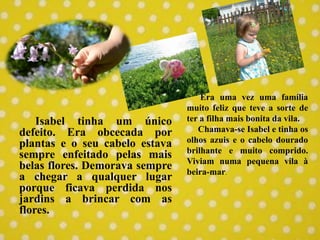 Isabel tinha um único
defeito. Era obcecada por
plantas e o seu cabelo estava
sempre enfeitado pelas mais
belas flores. Demorava sempre
a chegar a qualquer lugar
porque ficava perdida nos
jardins a brincar com as
flores.
Era uma vez uma família
muito feliz que teve a sorte de
ter a filha mais bonita da vila.
Chamava-se Isabel e tinha os
olhos azuis e o cabelo dourado
brilhante e muito comprido.
Viviam numa pequena vila à
beira-mar.
 