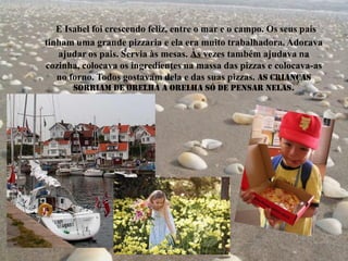 E Isabel foi crescendo feliz, entre o mar e o campo. Os seus pais
tinham uma grande pizzaria e ela era muito trabalhadora. Adorava
ajudar os pais. Servia às mesas. Às vezes também ajudava na
cozinha, colocava os ingredientes na massa das pizzas e colocava-as
no forno. Todos gostavam dela e das suas pizzas. As crianças
sorriam de orelha a orelha só de pensar nelas.
 