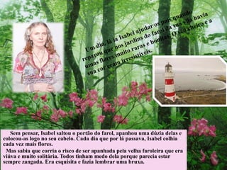 Sem pensar, Isabel saltou o portão do farol, apanhou uma dúzia delas e
colocou-as logo no seu cabelo. Cada dia que por lá passava, Isabel colhia
cada vez mais flores.
Mas sabia que corria o risco de ser apanhada pela velha faroleira que era
viúva e muito solitária. Todos tinham medo dela porque parecia estar
sempre zangada. Era esquisita e fazia lembrar uma bruxa.
 