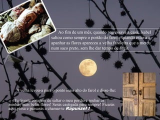 • A velha levou-a para o ponto mais alto do farol e disse-lhe:
- Tu tiveste coragem de saltar o meu portão e roubar as
minhas mais belas flores! Serás castigada para sempre! Ficarás
aqui presa e passarás a chamar-te Rapunzel !
Ao fim de um mês, quando regressava a casa, Isabel
saltou como sempre o portão do farol e quando estava a
apanhar as flores apareceu a velha faroleira que a meteu
num saco preto, sem lhe dar tempo de fugir..
 