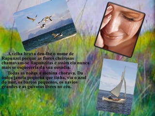 A velha bruxa deu-lhe o nome de
Rapunzel porque as flores cheirosas
chamavam-se Rapunzitas e assim ela nunca
mais se esqueceria da sua ousadia.
Todas as noites a menina chorava. Da
única janela pequena que tinha, via o azul
do mar, os barcos pequenos, os navios
grandes e as gaivotas livres no céu.
 