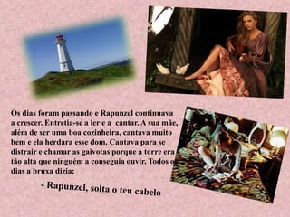 Os dias foram passando e Rapunzel continuava
a crescer. Entretia-se a ler e a cantar. A sua mãe,
além de ser uma boa cozinheira, cantava muito
bem e ela herdara esse dom. Cantava para se
distrair e chamar as gaivotas porque a torre era
tão alta que ninguém a conseguia ouvir. Todos os
dias a bruxa dizia:
 