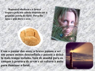 Com o passar dos anos, a bruxa passou a ser
um pouco menos desconfiada e passou a deixá-
la mais tempo sozinha. Saía de manhã para os
campos à procura de ervas e só voltava à noite
para iluminar o farol.
Rapunzel obedecia e a bruxa
trepava pelo seu cabelo dourado até à
pequena janela do farol. Dava-lhe
água e pão duro e seco.
 