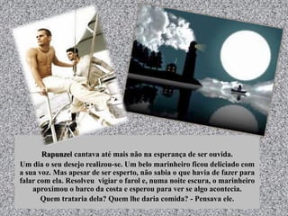 Rapunzel cantava até mais não na esperança de ser ouvida.
Um dia o seu desejo realizou-se. Um belo marinheiro ficou deliciado com
a sua voz. Mas apesar de ser esperto, não sabia o que havia de fazer para
falar com ela. Resolveu vigiar o farol e, numa noite escura, o marinheiro
aproximou o barco da costa e esperou para ver se algo acontecia.
Quem trataria dela? Quem lhe daria comida? - Pensava ele.
 