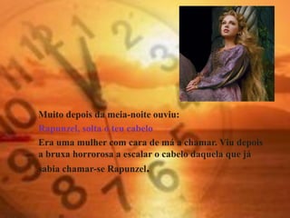 Muito depois da meia-noite ouviu:
Rapunzel, solta o teu cabelo
Era uma mulher com cara de má a chamar. Viu depois
a bruxa horrorosa a escalar o cabelo daquela que já
sabia chamar-se Rapunzel.
 