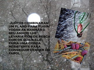 Juntos combinaram
um plano para fugir:
todas as manhãs o
seu amado lhe
levaria fios de pesca
com os quais ela
faria uma corda
resistente para
conseguir descer do
farol.
 