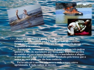 • Passados uns meses a corda ficou finalmente pronta. No
entanto, quando subiam para o barco, os dois apaixonados
foram surpreendidos pela velha que ficou destroçada ao ver
Rapunzel ir-se embora.
• Enraivecida, correu até ao cimo do farol e atirou três pedras
quentes à cara do marinheiro que ficou cego. Rapunzel perdeu
os sentidos ao ver o barco incendiar-se e o marinheiro a afogar-
se por não ver o mar. Foi novamente apanhada pela bruxa que a
meteu no saco preto que tão bem conhecia.
• Foi levada até à mesma sala escura onde sempre esteve
aprisionada. E tudo voltou ao mesmo.
 