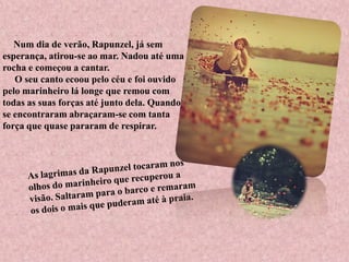 Num dia de verão, Rapunzel, já sem
esperança, atirou-se ao mar. Nadou até uma
rocha e começou a cantar.
O seu canto ecoou pelo céu e foi ouvido
pelo marinheiro lá longe que remou com
todas as suas forças até junto dela. Quando
se encontraram abraçaram-se com tanta
força que quase pararam de respirar.
 
