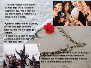 •
• Na verdade, o marinheiro deixou de navegar
e revelou-se um cozinheiro maravilhoso.
Viveram todos felizes para sempre e nunca
mais se ouviu falar da bruxa.
Foram recebidos pelo povo
da vila com festa e espanto.
Rapunzel agarrou a mão do
seu marinheiro e correu até à
pizzaria da família.
Quando entraram na cozinha,
os seus pais nem queriam
acreditar tal era a alegria que
sentiam.
Foram dias e dias de festa.
Casaram uns meses depois e
tiveram dois filhos.
 