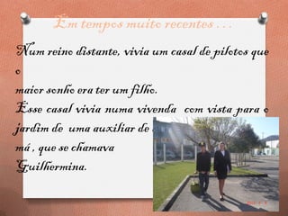 Em tempos muito recentes …
Num reino distante, vivia um casal de pilotos que
o
maior sonho era ter um filho.
Esse casal vivia numa vivenda com vista para o
jardim de uma auxiliar de ação Educativa, muito
má , que se chamava
Guilhermina.
 