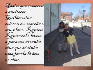 Assim que começou
a anoitecer
Guilhermina
colocou em marcha o
seu plano. Raptou
Rapunzel e levou-
a para um arranha-
céus que só tinha
uma janela lá bem
no cimo.
 