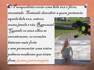 O Paraquedista ouviu uma bela voz e ficou
encantado.Tentando descobrir a quem pertencia
aquela bela voz, entrou
numa janela e viu Rapunzel.
Quando os seus olhos se
encontraram,os corações
bateram mais forte
e sem pronunciar uma única
palavra souberam que iriam
ficar juntosparasempre.
 