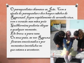 O paraquedista chamava-se João. Com a
ajuda do paraquedas e dos longos cabelos de
Rapunzel, fogem rapidamente do arranha céus,
com o coração nas mãos pois
Guilhermina poderia chegar
a qualquer momento.
Ele levou-a para casa.
Os seus pais, ao ver Rapunzel,
ficaram emocionados e por
momentos incrédulos no
que estava a acontecer.
 