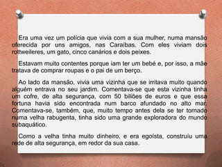 Era uma vez um polícia que vivia com a sua mulher, numa mansão
oferecida por uns amigos, nas Caraíbas. Com eles viviam dois
rottweileres, um gato, cinco canários e dois peixes.
Estavam muito contentes porque iam ter um bebé e, por isso, a mãe
tratava de comprar roupas e o pai de um berço.
Ao lado da mansão, vivia uma vizinha que se irritava muito quando
alguém entrava no seu jardim. Comentava-se que esta vizinha tinha
um cofre, de alta segurança, com 50 biliões de euros e que essa
fortuna havia sido encontrada num barco afundado no alto mar.
Comentava-se, também, que, muito tempo antes dela se ter tornado
numa velha rabugenta, tinha sido uma grande exploradora do mundo
subaquático.
Como a velha tinha muito dinheiro, e era egoísta, construíu uma
rede de alta segurança, em redor da sua casa.
 