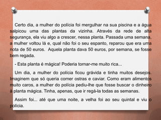Certo dia, a mulher do polícia foi mergulhar na sua piscina e a água
salpicou uma das plantas da vizinha. Através da rede de alta
segurança, ela viu algo a crescer, nessa planta. Passada uma semana,
a mulher voltou lá e, qual não foi o seu espanto, reparou que era uma
nota de 50 euros. Aquela planta dava 50 euros, por semana, se fosse
bem regada.
- Esta planta é mágica! Poderia tornar-me muito rica...
Um dia, a mulher do polícia ficou grávida e tinha muitos desejos.
Imaginem que só queria comer ostras e caviar. Como eram alimentos
muito caros, a mulher do polícia pediu-lhe que fosse buscar o dinheiro
à planta mágica. Tinha, apenas, que ir regá-la todas as semanas.
Assim foi... até que uma noite, a velha foi ao seu quintal e viu o
polícia.
 