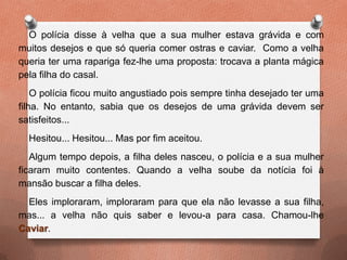 O polícia disse à velha que a sua mulher estava grávida e com
muitos desejos e que só queria comer ostras e caviar. Como a velha
queria ter uma rapariga fez-lhe uma proposta: trocava a planta mágica
pela filha do casal.
O polícia ficou muito angustiado pois sempre tinha desejado ter uma
filha. No entanto, sabia que os desejos de uma grávida devem ser
satisfeitos...
Hesitou... Hesitou... Mas por fim aceitou.
Algum tempo depois, a filha deles nasceu, o polícia e a sua mulher
ficaram muito contentes. Quando a velha soube da notícia foi à
mansão buscar a filha deles.
Eles imploraram, imploraram para que ela não levasse a sua filha,
mas... a velha não quis saber e levou-a para casa. Chamou-lhe
Caviar.
 
