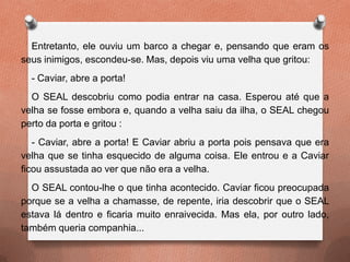 Entretanto, ele ouviu um barco a chegar e, pensando que eram os
seus inimigos, escondeu-se. Mas, depois viu uma velha que gritou:
- Caviar, abre a porta!
O SEAL descobriu como podia entrar na casa. Esperou até que a
velha se fosse embora e, quando a velha saiu da ilha, o SEAL chegou
perto da porta e gritou :
- Caviar, abre a porta! E Caviar abriu a porta pois pensava que era
velha que se tinha esquecido de alguma coisa. Ele entrou e a Caviar
ficou assustada ao ver que não era a velha.
O SEAL contou-lhe o que tinha acontecido. Caviar ficou preocupada
porque se a velha a chamasse, de repente, iria descobrir que o SEAL
estava lá dentro e ficaria muito enraivecida. Mas ela, por outro lado,
também queria companhia...
 
