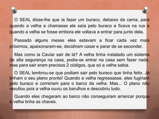 O SEAL disse-lhe que ia fazer um buraco, debaixo da cama, para
quando a velha a chamasse ele saía pelo buraco e ficava na rua e
quando a velha se fosse embora ele voltava a entrar para junto dela.
Passado alguns meses eles estavam a ficar cada vez mais
próximos, apaixonaram-se, decidiram casar e parar de se esconder.
Mas como ia Caviar sair de lá? A velha tinha instalado um sistema
de alta segurança na casa, podia-se entrar na casa sem fazer nada,
mas para sair eram precisos 2 códigos, que só a velha sabia.
O SEAL lembrou-se que podiam sair pelo buraco que tinha feito. Já
tinham o seu plano pronto! Quando a velha regressasse, eles fugiriam
pelo buraco e correriam para o barco da velha. Mas... O plano não
resultou pois a velha ouviu os barulhos e descobriu tudo.
Quando eles chegaram ao barco não conseguiram arrancar porque
a velha tinha as chaves.
 