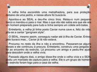 A velha tinha escondido uma metralhadora, para sua proteção,
debaixo de uma pedra, e nessa altura foi buscá-la.
Apontou-a ao SEAL e deu-lhe cinco tiros. Meteu-o num pequeno
barco e mandou-o para o mar. Mas o que ela não sabia era que ele era
um homem preparado para tudo e tinha sempre um colete anti-balas.
Entretanto, a velha já tinha posto Caviar numa cave e, feliz da vida,
pôs-se a cantar “gangnam style”.
O SEAL, mesmo assim, conseguiu nadar até à ilha de Caviar. Entrou
pelo buraco mas... Caviar já lá não estava.
Procurou no resto da ilha e não a encontrou. Passaram-se alguns
meses e ele continuou à procura. Entretanto, construíu uma jangada e
foi ao encontro do exército. Lá procurou um amigo e pediu-lhe ajuda
para descobrir onde a velha vivia.
Passado alguns dias, o amigo disse-lhe onde a velha vivia e o SEAL
pediu um mandato de captura para a velha. Ele e um grupo de homens
do exército foram logo para a casa da velha.
 