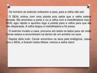 Os homens do exército rodearam a casa, para a velha não sair.
O SEAL entrou com uma pistola pois sabia que a velha estava
armada. Ele arrombou a porta e viu a velha com a metralhadora mas o
SEAL agiu rápido e apontou logo a pistola para a velha para que ela
não disparasse. A velha largou a metralhadora e foi presa.
O exército invadiu a casa, procurou em todos os lados para ver onde
Caviar estava e encontraram-na dentro de um armário na cave.
Depois disto tudo, Caviar encontrou os seus pais biológicos, casou
com o SEAL e ficaram todos felizes, menos a velha claro!
 