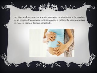 Um dia a mulher começou a sentir umas dores muito fortes, e de imediato
foi ao hospital. Ficou muito contente quando o médico lhe disse que estava
grávida, e o marido, desmaiou incrédulo.
 