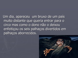 Um dia, apareceu um bruxo de um país
muito distante que queria entrar para o
circo mas como o dono não o deixou
enfeitiçou os seis palhaços divertidos em
palhaços aborrecidos.
 