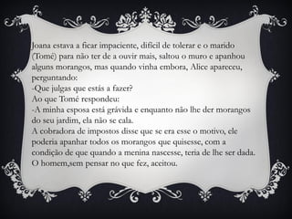 Joana estava a ficar impaciente, difícil de tolerar e o marido
(Tomé) para não ter de a ouvir mais, saltou o muro e apanhou
alguns morangos, mas quando vinha embora, Alice apareceu,
perguntando:
-Que julgas que estás a fazer?
Ao que Tomé respondeu:
-A minha esposa está grávida e enquanto não lhe der morangos
do seu jardim, ela não se cala.
A cobradora de impostos disse que se era esse o motivo, ele
poderia apanhar todos os morangos que quisesse, com a
condição de que quando a menina nascesse, teria de lhe ser dada.
O homem,sem pensar no que fez, aceitou.
 