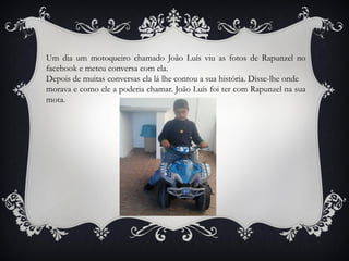 Um dia um motoqueiro chamado João Luís viu as fotos de Rapunzel no
facebook e meteu conversa com ela.
Depois de muitas conversas ela lá lhe contou a sua história. Disse-lhe onde
morava e como ele a poderia chamar. João Luís foi ter com Rapunzel na sua
mota.
 