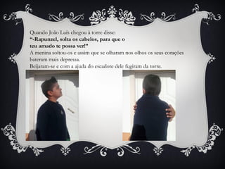 Quando João Luís chegou à torre disse:
“-Rapunzel, solta os cabelos, para que o
teu amado te possa ver!”
A menina soltou-os e assim que se olharam nos olhos os seus corações
bateram mais depressa.
Beijaram-se e com a ajuda do escadote dele fugiram da torre.
 