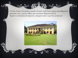Os dois foram viver para o casarão do João onde havia espaço para Rapunzel,
para João Luís e para os filhos que entretanto Rapunzel tivera.
Quanto à cobradora de impostos, nimguém sabe o que lhe aconteceu!
 