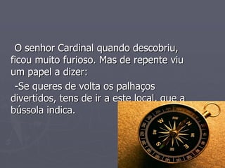 O senhor Cardinal quando descobriu,
ficou muito furioso. Mas de repente viu
um papel a dizer:
-Se queres de volta os palhaços
divertidos, tens de ir a este local, que a
bússola indica.
 
