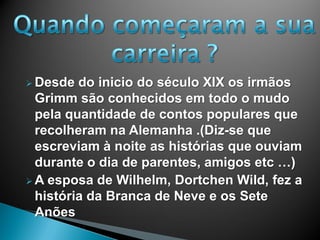  Desde do inicio do século XIX os irmãos
Grimm são conhecidos em todo o mudo
pela quantidade de contos populares que
recolheram na Alemanha .(Diz-se que
escreviam à noite as histórias que ouviam
durante o dia de parentes, amigos etc …)
 A esposa de Wilhelm, Dortchen Wild, fez a
história da Branca de Neve e os Sete
Anões
 