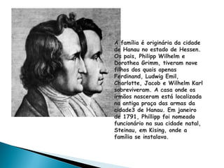 A família é originária da cidade
de Hanau no estado de Hessen.
Os pais, Philipp Wilhelm e
Dorothea Grimm, tiveram nove
filhos dos quais apenas
Ferdinand, Ludwig Emil,
Charlotte, Jacob e Wilhelm Karl
sobreviveram. A casa onde os
irmãos nasceram está localizada
na antiga praça das armas da
cidade3 de Hanau. Em janeiro
de 1791, Phillipp foi nomeado
funcionário na sua cidade natal,
Steinau, em Kising, onde a
família se instalava.
 