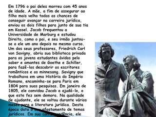 Em 1796 o pai deles morreu com 45 anos
de idade. A mãe, a fim de assegurar ao
filho mais velho todas as chances de
conseguir avançar na carreira jurídica,
enviou os dois filhos para junto de sua tia
em Kassel. Jacob frequentou a
Universidade de Marburg e estudou
Direito, como o pai, e seu irmão juntou-
se a ele um ano depois no mesmo curso.
Um dos seus professores, Friedrich Carl
von Savigny, abriu sua biblioteca privada
para os jovens estudantes ávidos pelo
saber e amantes de Goethe e Schiller,
para fazê-los descobrir os escritores
românticos e os minnesang. Savigny que
trabalhava em uma História do Império
Romano, encaminha-se para Paris em
1804 para suas pesquisas. Em janeiro de
1805, ele convidou Jacob a ajudá-lo, o
que este fez sem demora. Na qualidade
de ajudante, ele se voltou durante vários
meses para a literatura jurídica. Desta
época data o seu afastamento de temas
jurídicos. Em sua correspondência, ele
 