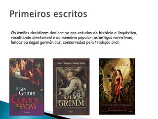 Os irmãos decidiram dedicar-se aos estudos de história e linguística,
recolhendo diretamente da memória popular, as antigas narrativas,
lendas ou sagas germânicas, conservadas pela tradição oral.
 