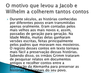 Durante séculos, as histórias conhecidas
por diferentes povos eram transmitidas
apenas oralmente. Eram contadas pelos
mais velhos aos mais novos e, assim,
passadas de geração para geração. Na
Idade Média, muitas delas ganharam
versões escritas, feitas principalmente
pelos padres que moravam nos mosteiros.
O registo desses contos em texto tornava
mais fácil a preservação dessas histórias.
Sabendo disso, os irmãos Grimm trataram
de pesquisar relatos em documentos
antigos e recolher contos entre a
população da Alemanha para preservar as
histórias tradicionais do seu povo.
 
